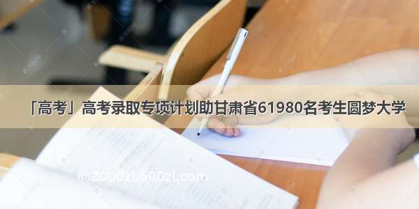 「高考」高考录取专项计划助甘肃省61980名考生圆梦大学