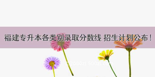 福建专升本各类别录取分数线 招生计划公布！