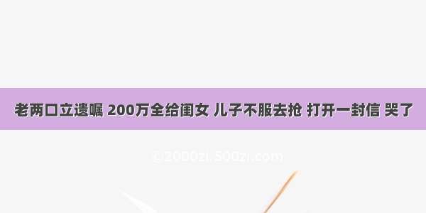 老两口立遗嘱 200万全给闺女 儿子不服去抢 打开一封信 哭了