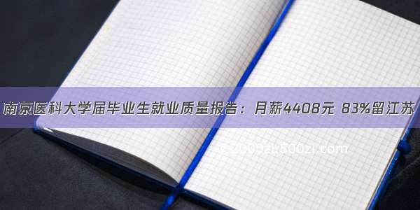 南京医科大学届毕业生就业质量报告：月薪4408元 83%留江苏