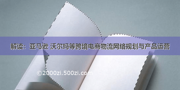 解读：亚马逊 沃尔玛等跨境电商物流网络规划与产品运营