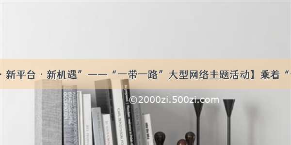 【“新时代·新平台·新机遇”——“一带一路”大型网络主题活动】乘着“一带一路”东