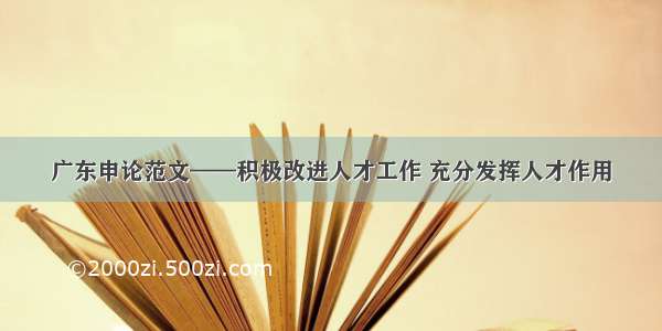 广东申论范文——积极改进人才工作 充分发挥人才作用