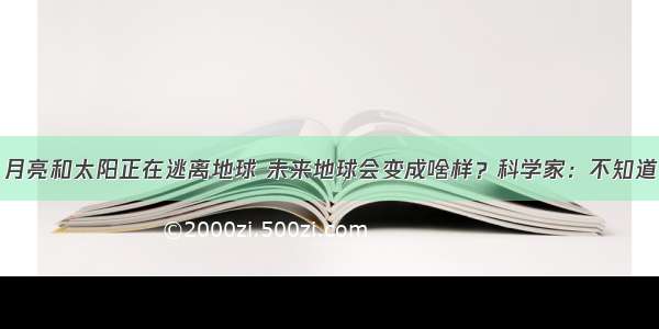 月亮和太阳正在逃离地球 未来地球会变成啥样？科学家：不知道