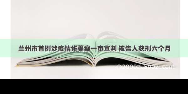 兰州市首例涉疫情诈骗案一审宣判 被告人获刑六个月