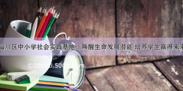 淄川区中小学社会实践基地：唤醒生命发展潜能 培养学生赢得未来
