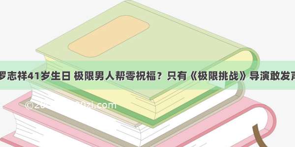 罗志祥41岁生日 极限男人帮零祝福？只有《极限挑战》导演敢发声