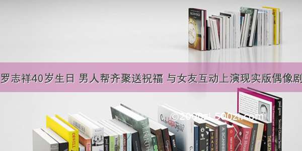 罗志祥40岁生日 男人帮齐聚送祝福 与女友互动上演现实版偶像剧