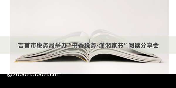 吉首市税务局举办“书香税务·潇湘家书”阅读分享会