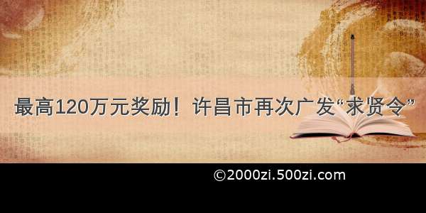 最高120万元奖励！许昌市再次广发“求贤令”