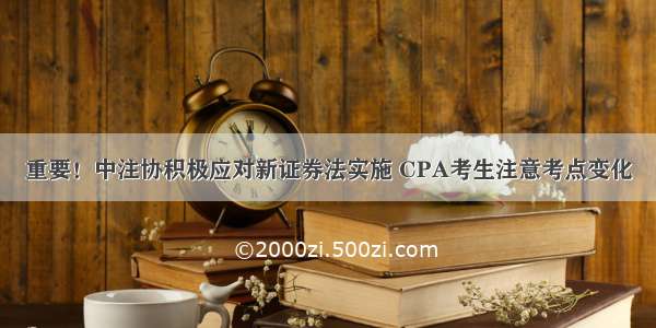 重要！中注协积极应对新证券法实施 CPA考生注意考点变化