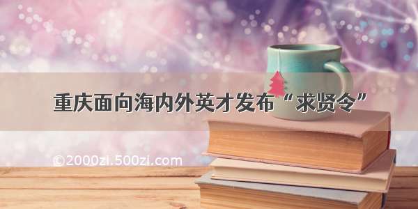 重庆面向海内外英才发布“求贤令”