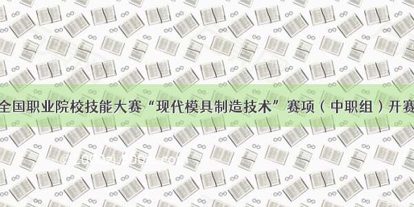 全国职业院校技能大赛“现代模具制造技术”赛项（中职组）开赛