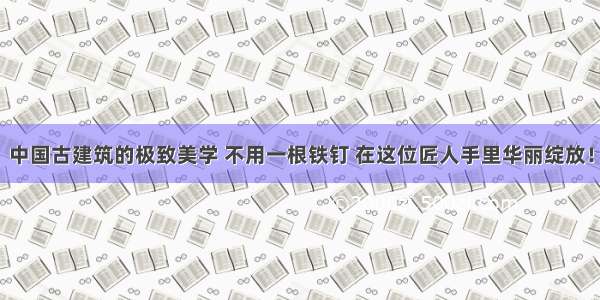 中国古建筑的极致美学 不用一根铁钉 在这位匠人手里华丽绽放！