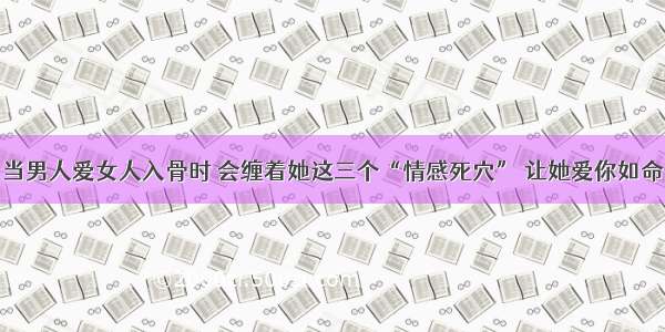 当男人爱女人入骨时 会缠着她这三个“情感死穴” 让她爱你如命