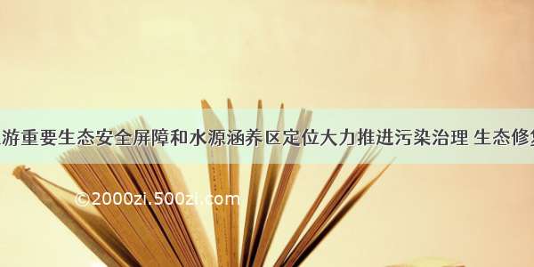 立足黄河上游重要生态安全屏障和水源涵养区定位大力推进污染治理 生态修复 兰西城市