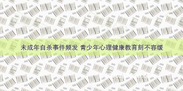 未成年自杀事件频发 青少年心理健康教育刻不容缓