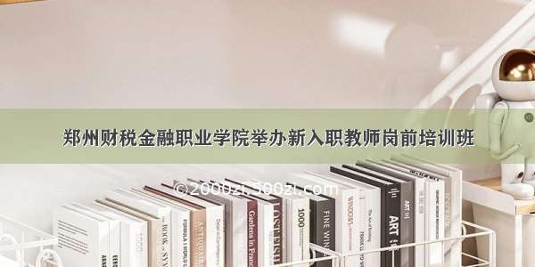 郑州财税金融职业学院举办新入职教师岗前培训班