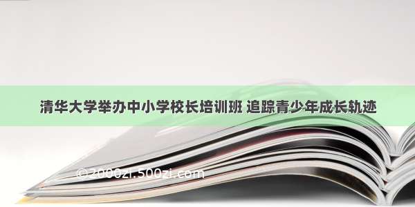 清华大学举办中小学校长培训班 追踪青少年成长轨迹