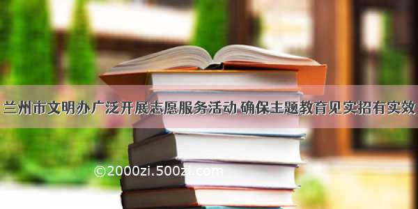 兰州市文明办广泛开展志愿服务活动 确保主题教育见实招有实效