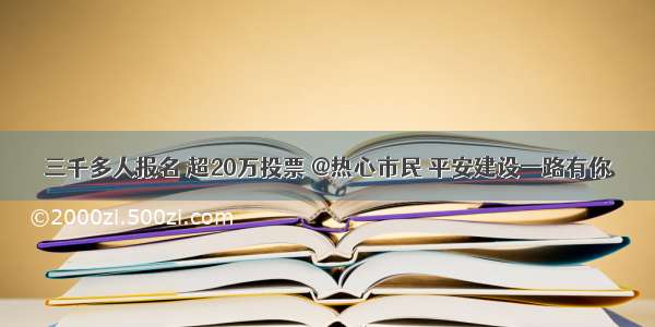 三千多人报名 超20万投票 @热心市民 平安建设一路有你