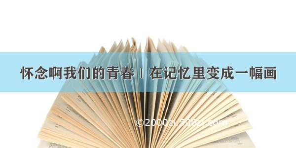 怀念啊我们的青春｜在记忆里变成一幅画