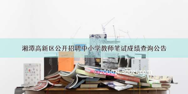 湘潭高新区公开招聘中小学教师笔试成绩查询公告