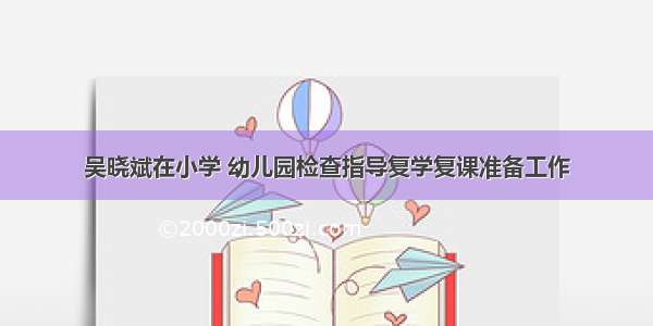 吴晓斌在小学 幼儿园检查指导复学复课准备工作