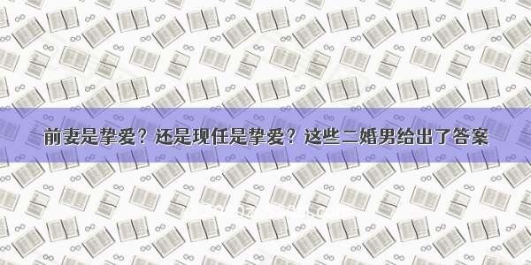 前妻是挚爱？还是现任是挚爱？这些二婚男给出了答案