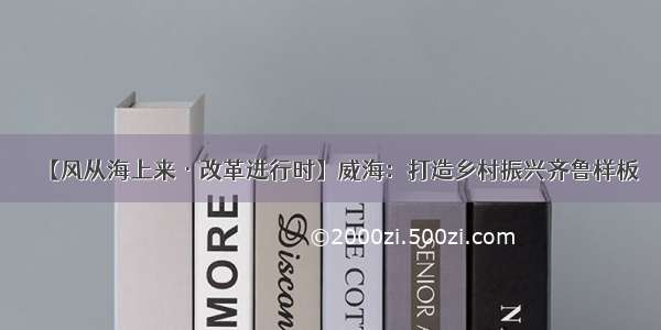 【风从海上来·改革进行时】威海：打造乡村振兴齐鲁样板