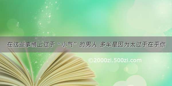 在这些事情上过于“小气”的男人 多半是因为太过于在乎你