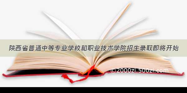 陕西省普通中等专业学校和职业技术学院招生录取即将开始