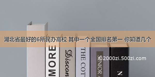 湖北省最好的6所民办高校 其中一个全国排名第一 你知道几个