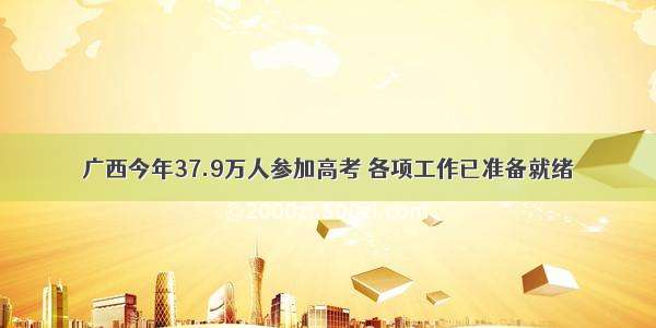 广西今年37.9万人参加高考 各项工作已准备就绪