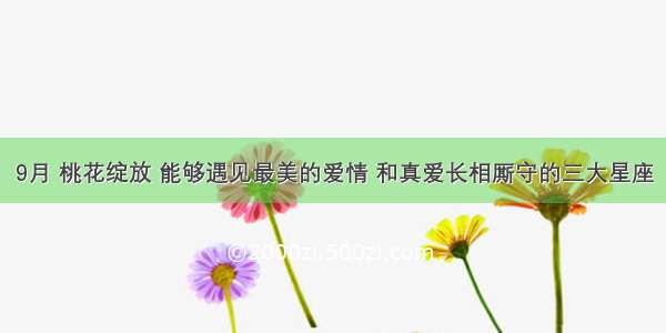 9月 桃花绽放 能够遇见最美的爱情 和真爱长相厮守的三大星座