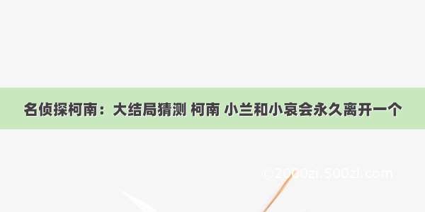 名侦探柯南：大结局猜测 柯南 小兰和小哀会永久离开一个