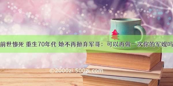 前世惨死 重生70年代 她不再抛弃军哥：可以再做一次你的军嫂吗