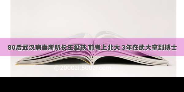 80后武汉病毒所所长王延轶 前考上北大 3年在武大拿到博士