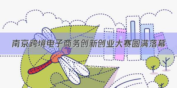 南京跨境电子商务创新创业大赛圆满落幕