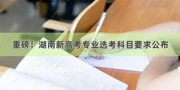 重磅！湖南新高考专业选考科目要求公布
