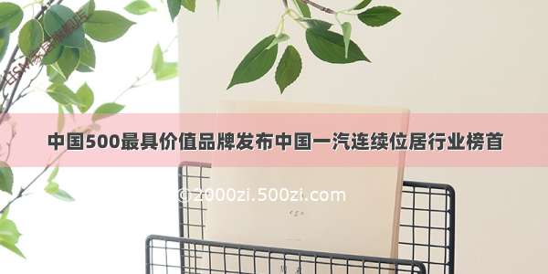 中国500最具价值品牌发布中国一汽连续位居行业榜首