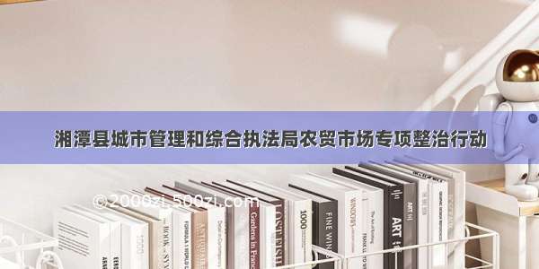 湘潭县城市管理和综合执法局农贸市场专项整治行动