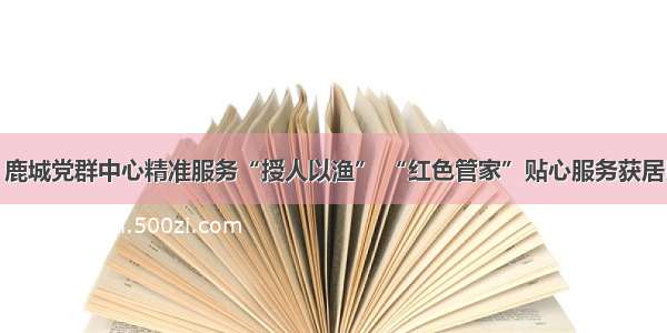 温州：鹿城党群中心精准服务“授人以渔” “红色管家”贴心服务获居民点赞