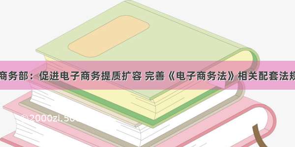 商务部：促进电子商务提质扩容 完善《电子商务法》相关配套法规