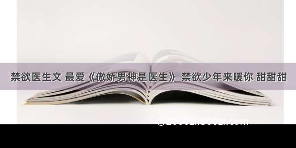 禁欲医生文 最爱《傲娇男神是医生》 禁欲少年来暖你 甜甜甜