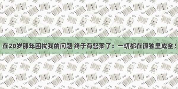 在20岁那年困扰我的问题 终于有答案了：一切都在孤独里成全！