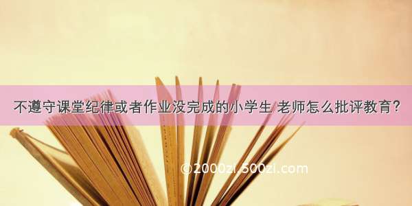 不遵守课堂纪律或者作业没完成的小学生 老师怎么批评教育？