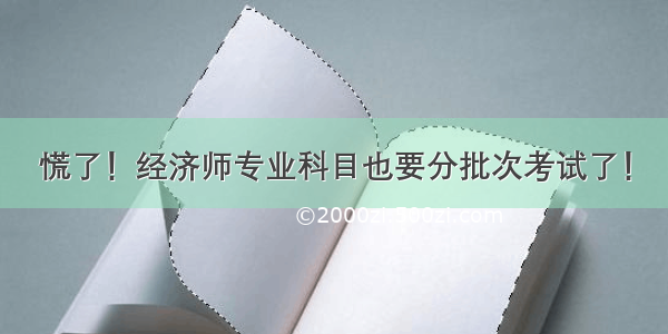 慌了！经济师专业科目也要分批次考试了！