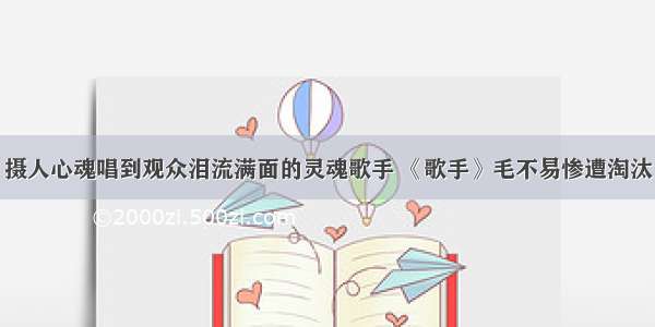 摄人心魂唱到观众泪流满面的灵魂歌手 《歌手》毛不易惨遭淘汰