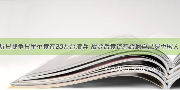 抗日战争日军中竟有20万台湾兵 战败后竟还有脸称自己是中国人！